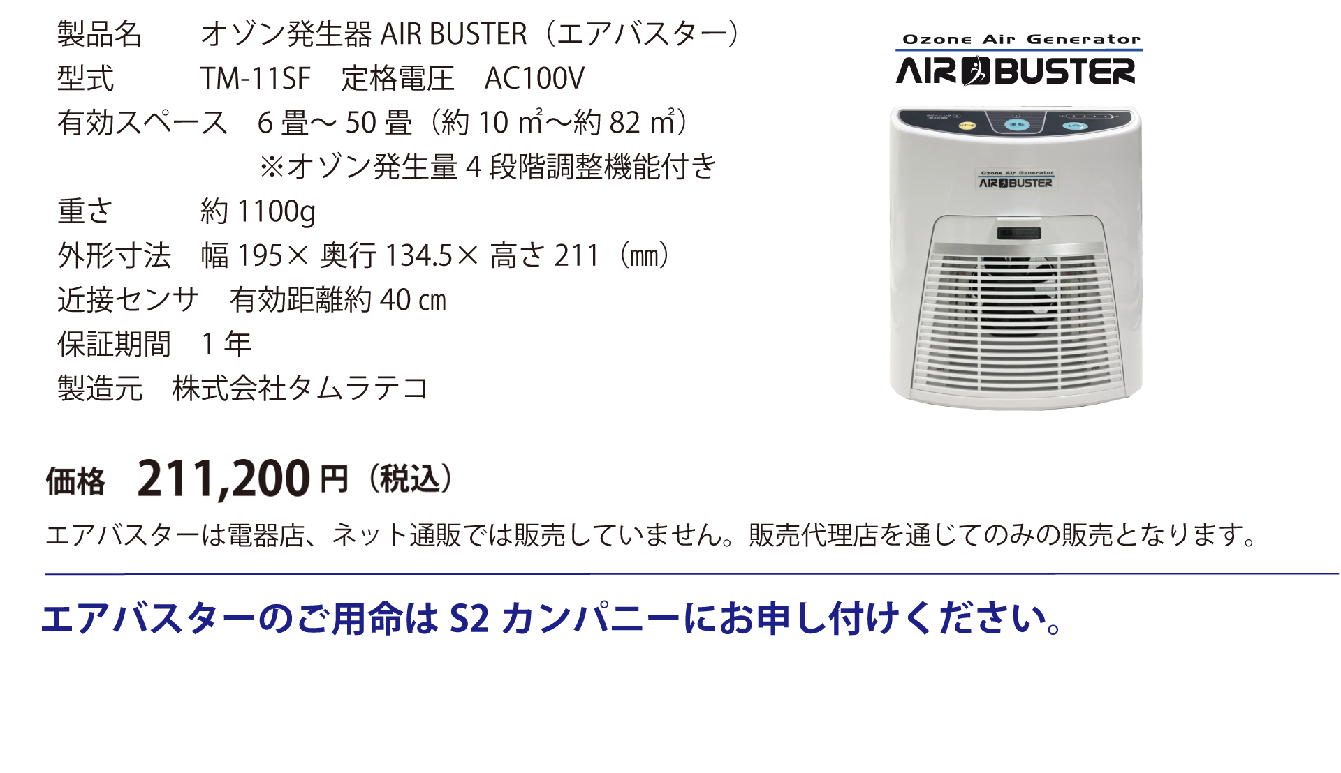 製品名 オゾン発生器AIR BUSTER（エアバスター） 型式 TM-11SF　定格電圧　AC100V 有効スペース 6畳～50畳（約10㎡～約82㎡）※オゾン発生量4段階調整機能付き 重さ 約1100g 外形寸法 幅195×奥行134.5×高さ211（㎜） 近接センサ 有効距離約40㎝ 保証期間 1年 製造元 株式会社タムラテコ 価格192,000円（税別）※税込価格211,200円 エアバスターは電器店、ネット通販では販売していません。販売代理店を通じてのみの販売となります。エアバスターのご用命はS2カンパニーにお申し付けください。