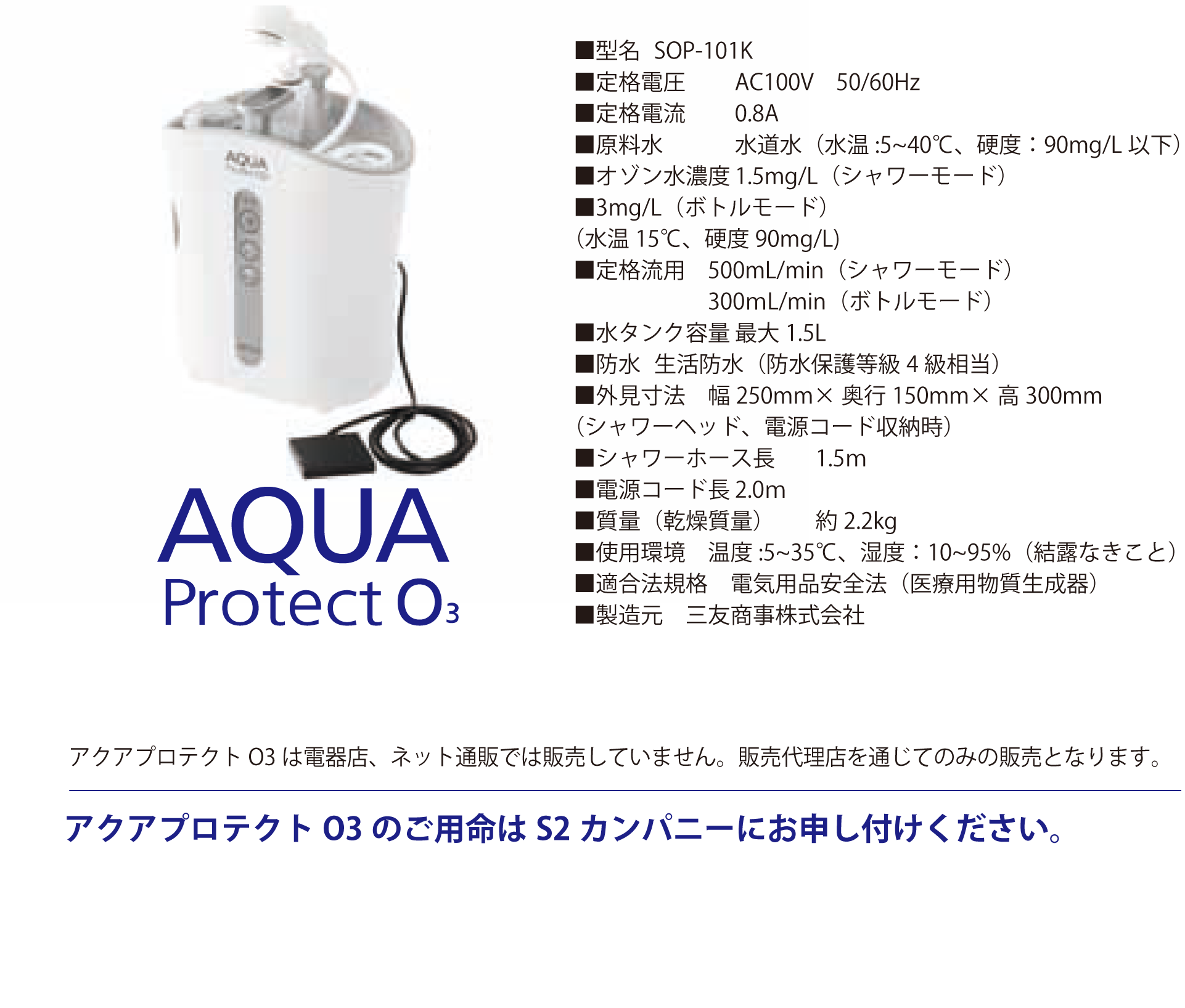 AQUA Protect O3 ■型名 SOP-101K ■定格電圧	AC100V 50/60Hz ■定格電流 0.8A ■原料水 水道水（水温:5~40℃、硬度：90mg/L以下） ■オゾン水濃度 1.5mg/L（シャワーモード） ■3mg/L（ボトルモード） （水温15℃、硬度90mg/L) ■定格流用 500mL/min（シャワーモード） 300ｍL/min（ボトルモード） ■水タンク容量 最大1.5L ■防水 生活防水（防水保護等級4級相当） ■外見寸法 幅250mm×奥行150mm×高300mm （シャワーヘッド、電源コード収納時） ■シャワーホース長 1.5ｍ ■電源コード長 2.0ｍ ■質量（乾燥質量） 約2.2kg ■使用環境 温度:5~35℃、湿度：10~95%（結露なきこと） ■適合法規格 電気用品安全法（医療用物質生成器） ■製造元 三友商事株式会社 価格　238,000円（税別） ※税込価格261,800円 アクアプロテクトO3は電器店、ネット通販では販売していません。販売代理店を通じてのみの販売となります。 アクアプロテクトO3のご用命はS2カンパニーにお申し付けください。